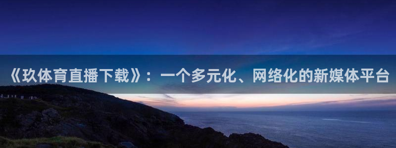 《玖体育直播下载》：一个多元化、网络化的新媒体平台